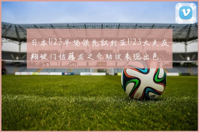 日本U23半场领先叙利亚U23大关友翔破门佐藤龙之介助攻表现出色