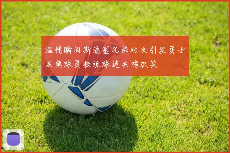 温情瞬间斯潘塞兄弟对决引发勇士灰熊球员教练球迷共鸣欢笑