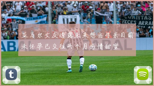 亚马尔女友透露未来想当母亲目前未怀孕已交往两个月感情甜蜜
