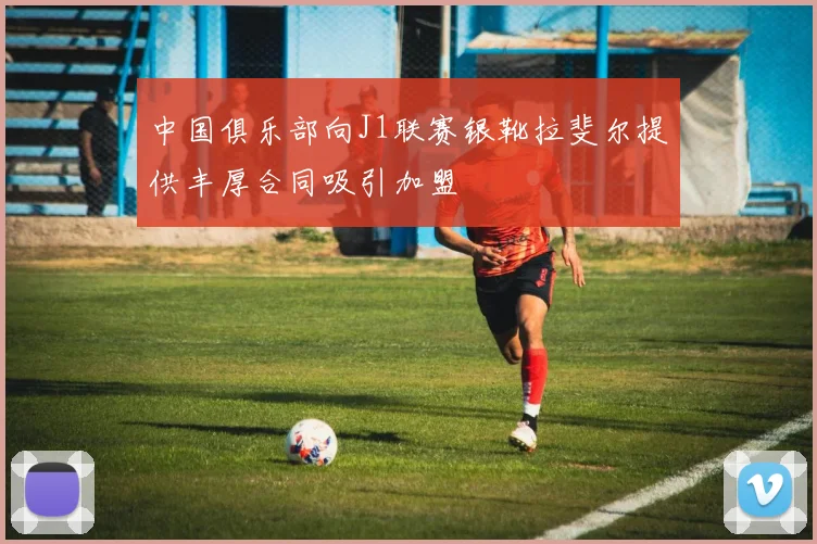 中国俱乐部向J1联赛银靴拉斐尔提供丰厚合同吸引加盟
