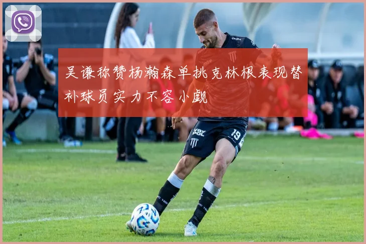 吴谦称赞杨瀚森单挑克林根表现替补球员实力不容小觑