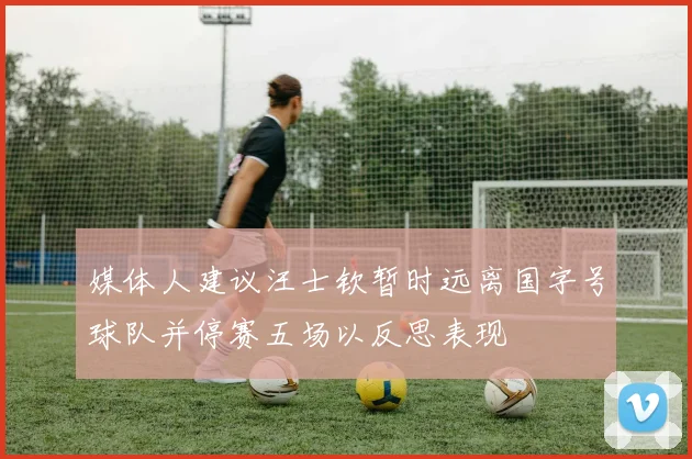 媒体人建议汪士钦暂时远离国字号球队并停赛五场以反思表现