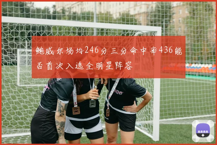 鲍威尔场均246分三分命中率436能否首次入选全明星阵容