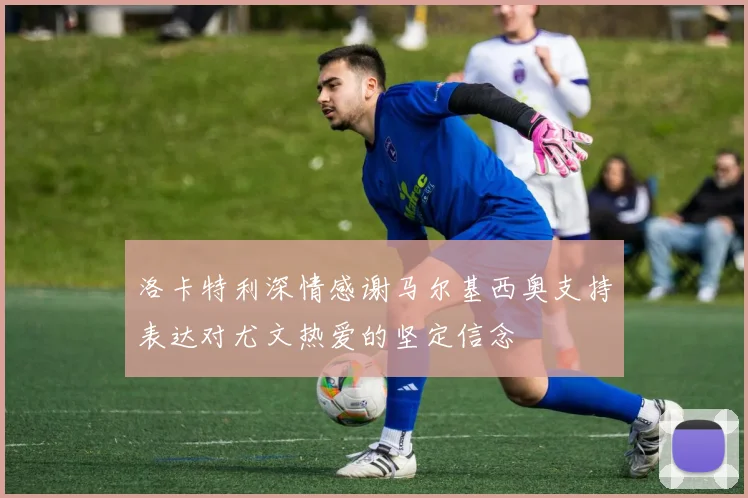 洛卡特利深情感谢马尔基西奥支持表达对尤文热爱的坚定信念