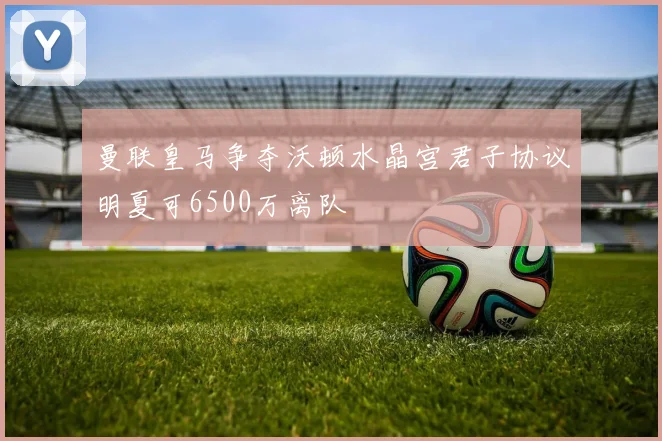 曼联皇马争夺沃顿水晶宫君子协议明夏可6500万离队