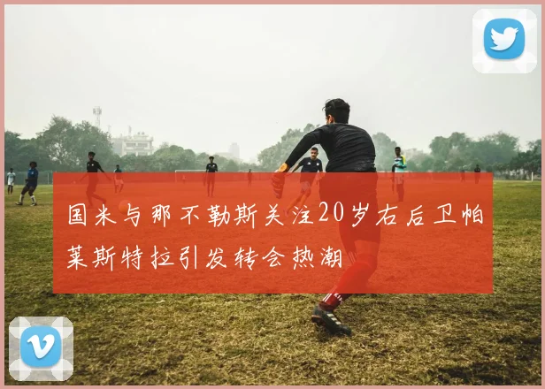 国米与那不勒斯关注20岁右后卫帕莱斯特拉引发转会热潮