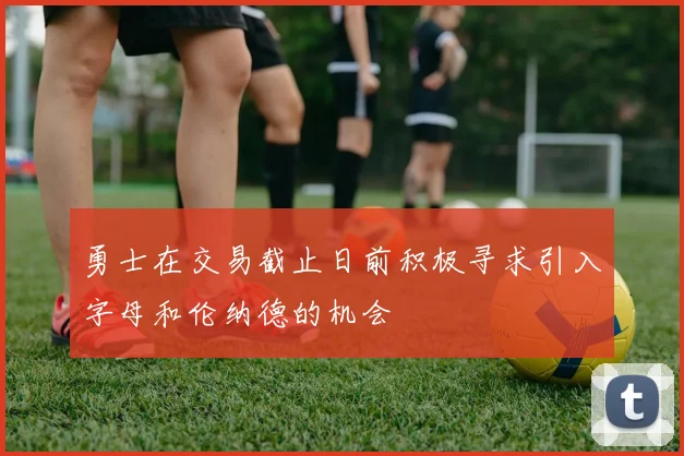 勇士在交易截止日前积极寻求引入字母和伦纳德的机会
