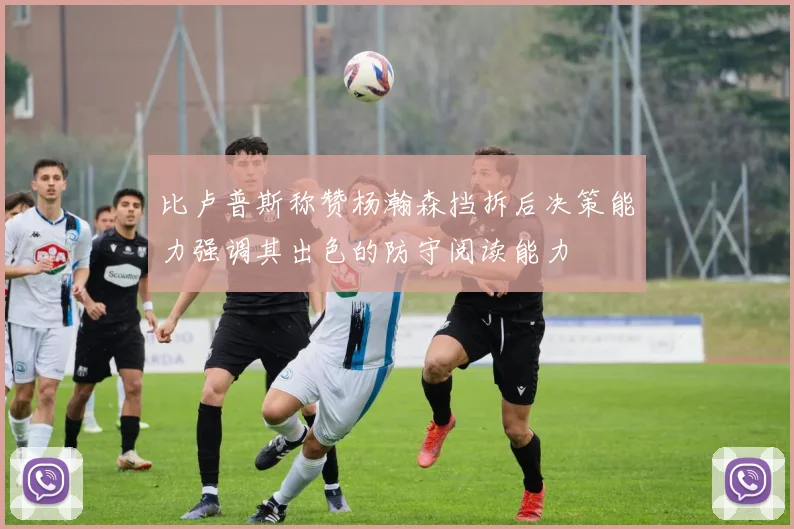 比卢普斯称赞杨瀚森挡拆后决策能力强调其出色的防守阅读能力