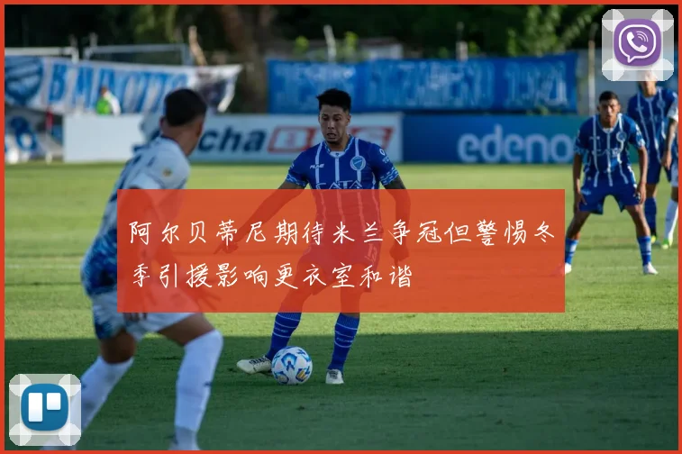 阿尔贝蒂尼期待米兰争冠但警惕冬季引援影响更衣室和谐