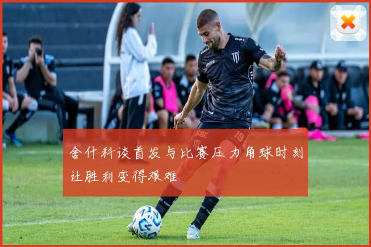 舍什科谈首发与比赛压力角球时刻让胜利变得艰难