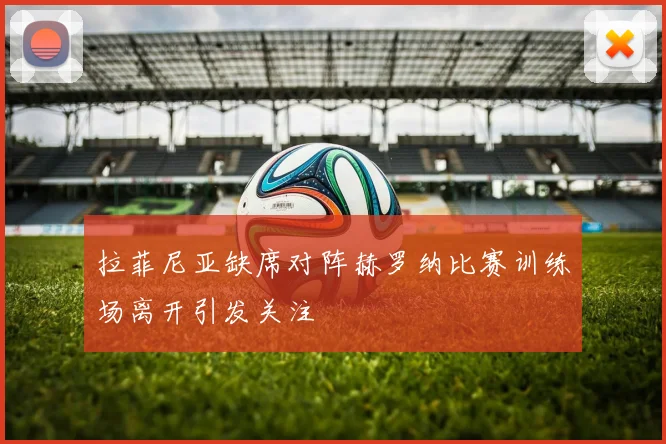 拉菲尼亚缺席对阵赫罗纳比赛训练场离开引发关注