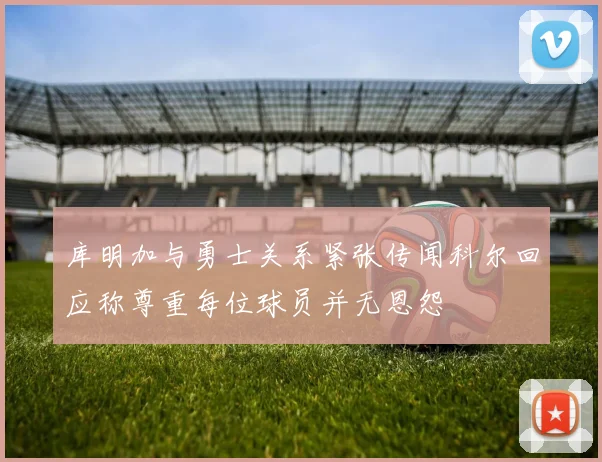 库明加与勇士关系紧张传闻科尔回应称尊重每位球员并无恩怨