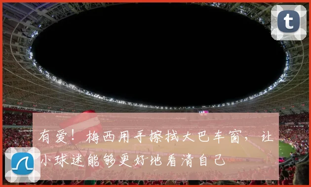 有爱！梅西用手擦拭大巴车窗，让小球迷能够更好地看清自己