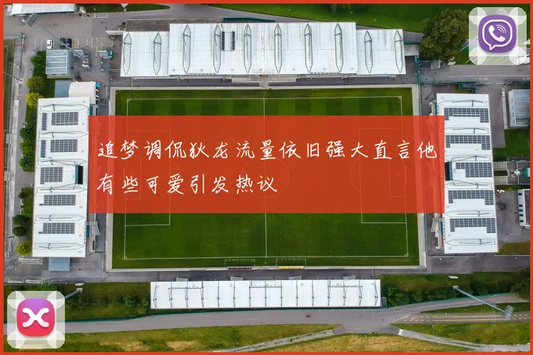 追梦调侃狄龙流量依旧强大直言他有些可爱引发热议