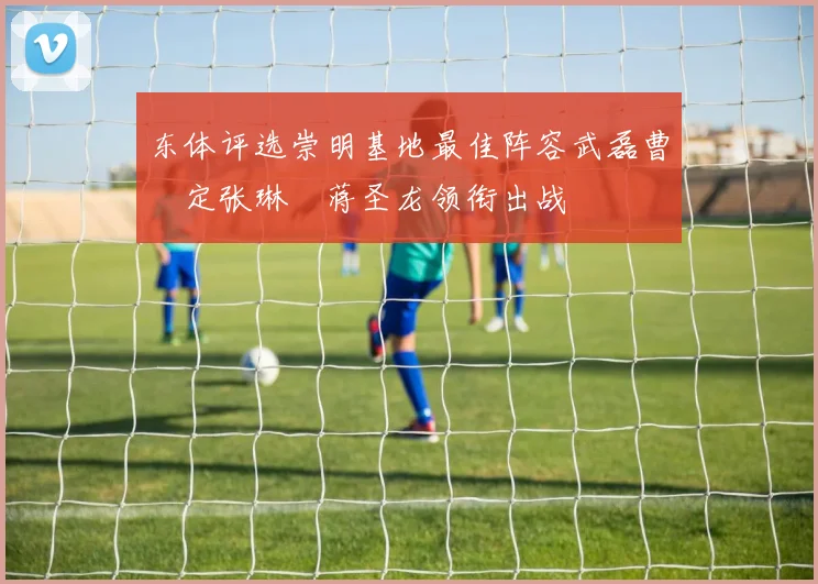 东体评选崇明基地最佳阵容武磊曹赟定张琳芃蒋圣龙领衔出战