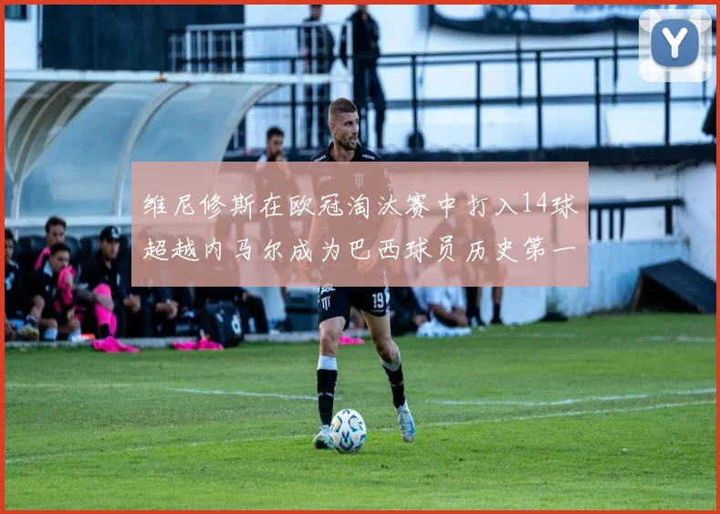 维尼修斯在欧冠淘汰赛中打入14球超越内马尔成为巴西球员历史第一人