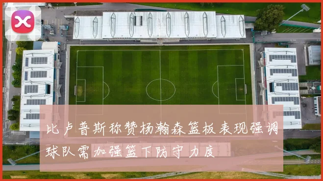 比卢普斯称赞杨瀚森篮板表现强调球队需加强篮下防守力度
