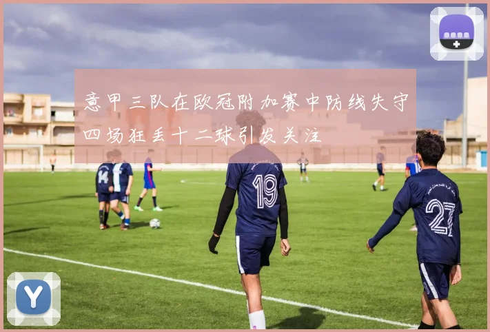 意甲三队在欧冠附加赛中防线失守四场狂丢十二球引发关注