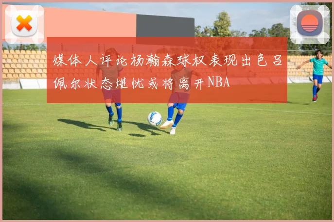媒体人评论杨瀚森球权表现出色吕佩尔状态堪忧或将离开NBA