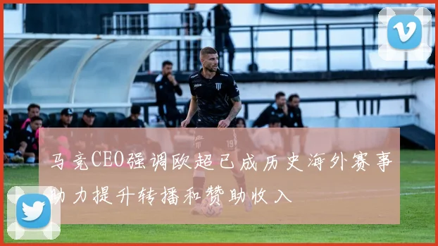 马竞CEO强调欧超已成历史海外赛事助力提升转播和赞助收入