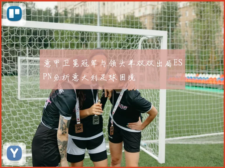 意甲卫冕冠军与领头羊双双出局ESPN分析意大利足球困境