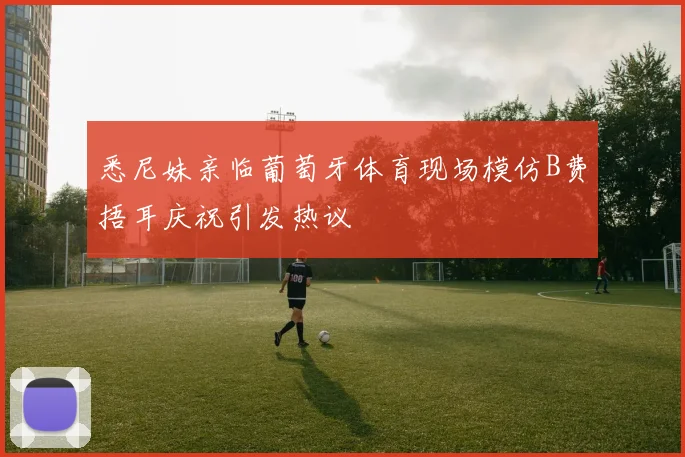悉尼妹亲临葡萄牙体育现场模仿B费捂耳庆祝引发热议