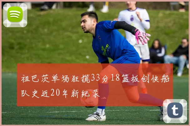 祖巴茨单场狂揽33分18篮板创快船队史近20年新纪录
