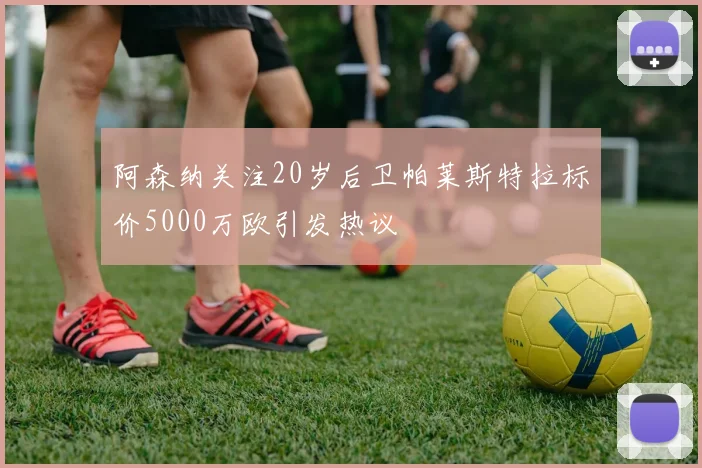 阿森纳关注20岁后卫帕莱斯特拉标价5000万欧引发热议
