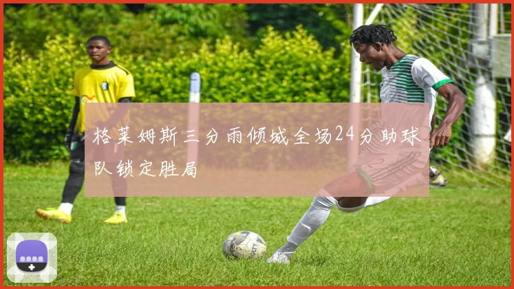 格莱姆斯三分雨倾城全场24分助球队锁定胜局