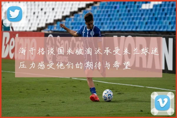 海于格谈国米被淘汰承受米兰球迷压力感受他们的期待与希望