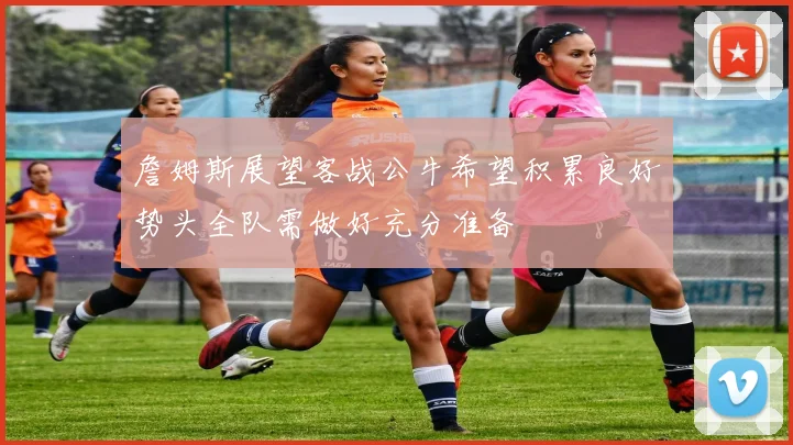 詹姆斯展望客战公牛希望积累良好势头全队需做好充分准备