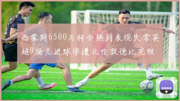 西蒙斯6500万转会热刺表现失常英超9场无进球惨遭北伦敦德比完败