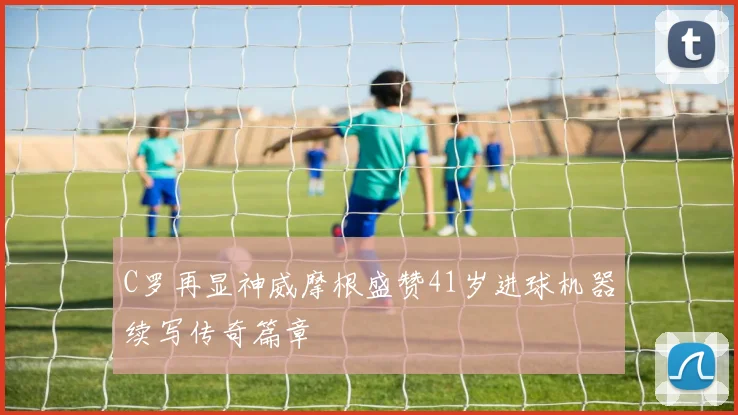 C罗再显神威摩根盛赞41岁进球机器续写传奇篇章