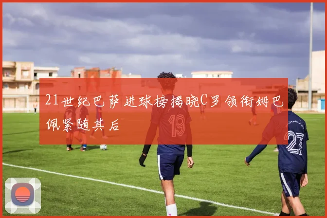 21世纪巴萨进球榜揭晓C罗领衔姆巴佩紧随其后