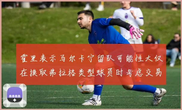 霍里表示马尔卡宁留队可能性大仅在换取弗拉格类型球员时考虑交易